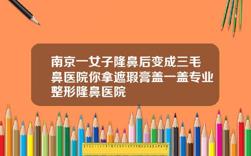 南京一女子隆鼻后变成三毛鼻医院你拿遮瑕膏盖一盖专业整形隆鼻医院