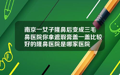 南京一女子隆鼻后变成三毛鼻医院你拿遮瑕膏盖一盖比较好的隆鼻医院是哪家医院