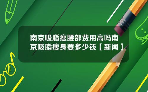 南京吸脂瘦腰部费用高吗南京吸脂瘦身要多少钱【新闻】
