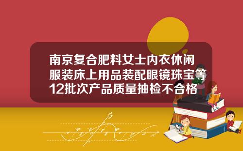 南京复合肥料女士内衣休闲服装床上用品装配眼镜珠宝等12批次产品质量抽检不合格艾美家床上用品怎么样
