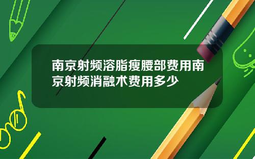 南京射频溶脂瘦腰部费用南京射频消融术费用多少