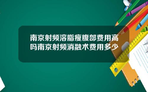 南京射频溶脂瘦腹部费用高吗南京射频消融术费用多少