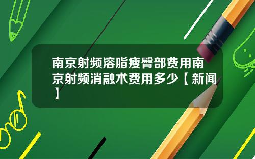 南京射频溶脂瘦臀部费用南京射频消融术费用多少【新闻】