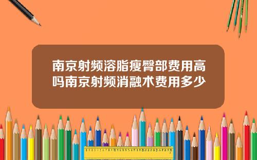 南京射频溶脂瘦臀部费用高吗南京射频消融术费用多少