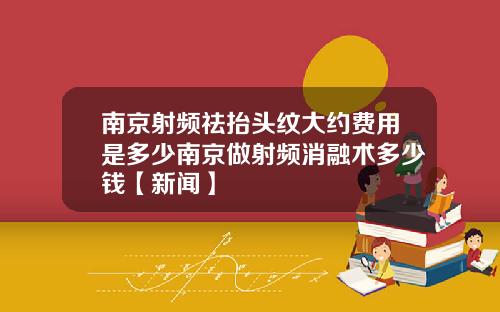 南京射频祛抬头纹大约费用是多少南京做射频消融术多少钱【新闻】