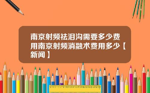 南京射频祛泪沟需要多少费用南京射频消融术费用多少【新闻】