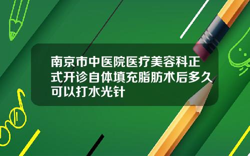 南京市中医院医疗美容科正式开诊自体填充脂肪术后多久可以打水光针