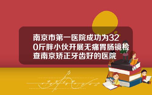南京市第一医院成功为320斤胖小伙开展无痛胃肠镜检查南京矫正牙齿好的医院