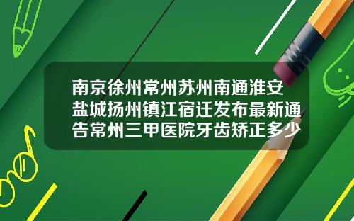 南京徐州常州苏州南通淮安盐城扬州镇江宿迁发布最新通告常州三甲医院牙齿矫正多少钱