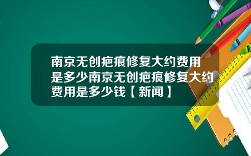 南京无创疤痕修复大约费用是多少南京无创疤痕修复大约费用是多少钱【新闻】