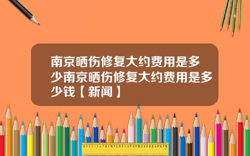 南京晒伤修复大约费用是多少南京晒伤修复大约费用是多少钱【新闻】