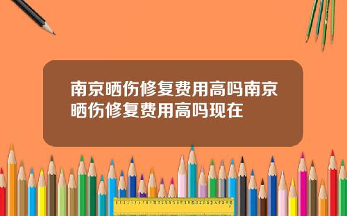 南京晒伤修复费用高吗南京晒伤修复费用高吗现在