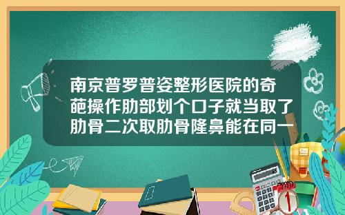南京普罗普姿整形医院的奇葩操作肋部划个口子就当取了肋骨二次取肋骨隆鼻能在同一切口取吗