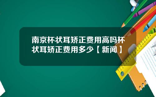 南京杯状耳矫正费用高吗杯状耳矫正费用多少【新闻】