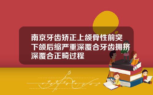 南京牙齿矫正上颌骨性前突下颌后缩严重深覆合牙齿拥挤深覆合正畸过程