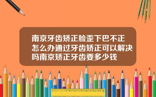 南京牙齿矫正脸歪下巴不正怎么办通过牙齿矫正可以解决吗南京矫正牙齿要多少钱