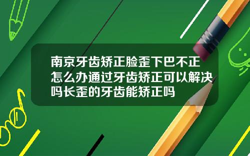 南京牙齿矫正脸歪下巴不正怎么办通过牙齿矫正可以解决吗长歪的牙齿能矫正吗