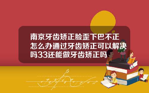 南京牙齿矫正脸歪下巴不正怎么办通过牙齿矫正可以解决吗33还能做牙齿矫正吗