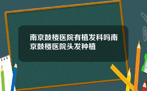南京鼓楼医院有植发科吗南京鼓楼医院头发种植