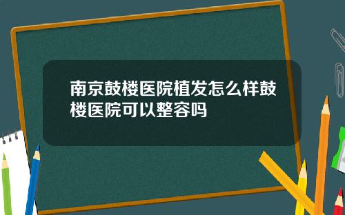南京鼓楼医院植发怎么样鼓楼医院可以整容吗