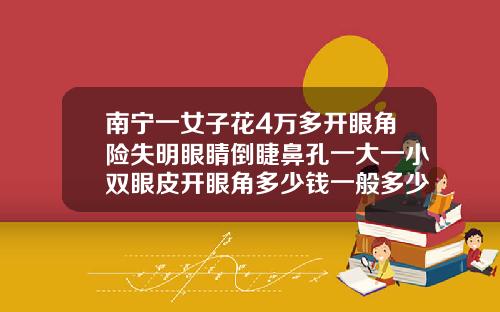 南宁一女子花4万多开眼角险失明眼睛倒睫鼻孔一大一小双眼皮开眼角多少钱一般多少钱