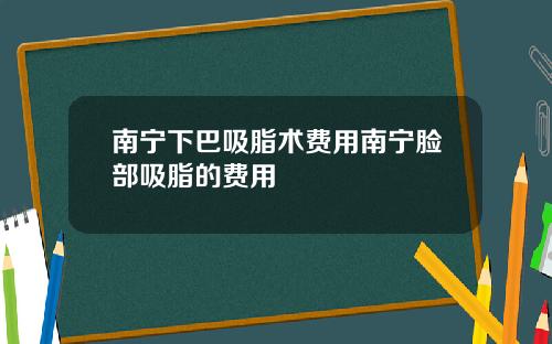南宁下巴吸脂术费用南宁脸部吸脂的费用