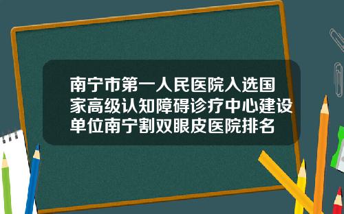 南宁市第一人民医院入选国家高级认知障碍诊疗中心建设单位南宁割双眼皮医院排名