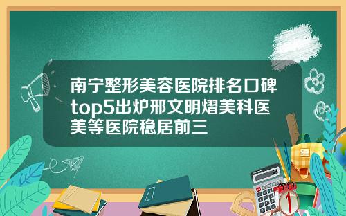 南宁整形美容医院排名口碑top5出炉邢文明熠美科医美等医院稳居前三