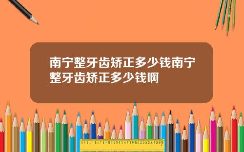 南宁整牙齿矫正多少钱南宁整牙齿矫正多少钱啊