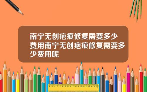 南宁无创疤痕修复需要多少费用南宁无创疤痕修复需要多少费用呢