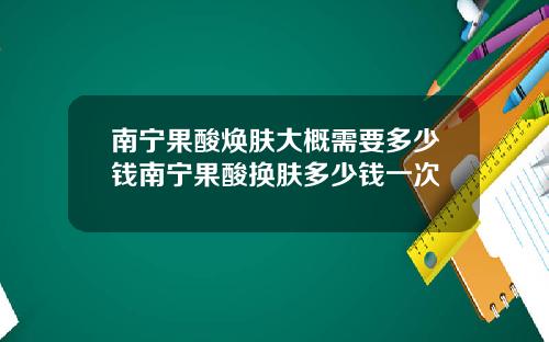 南宁果酸焕肤大概需要多少钱南宁果酸换肤多少钱一次