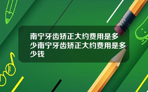 南宁牙齿矫正大约费用是多少南宁牙齿矫正大约费用是多少钱