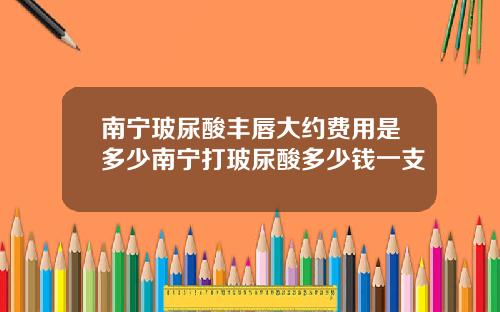 南宁玻尿酸丰唇大约费用是多少南宁打玻尿酸多少钱一支