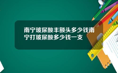 南宁玻尿酸丰额头多少钱南宁打玻尿酸多少钱一支