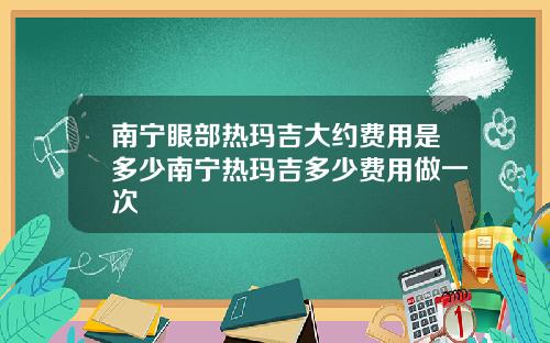 南宁眼部热玛吉大约费用是多少南宁热玛吉多少费用做一次