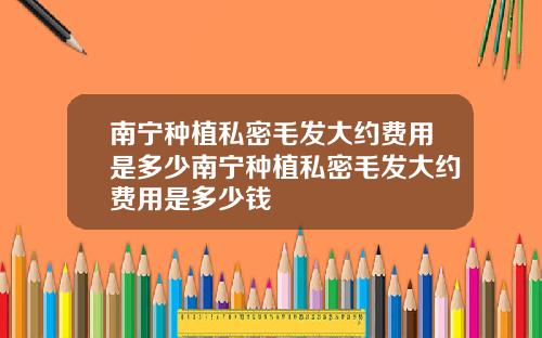 南宁种植私密毛发大约费用是多少南宁种植私密毛发大约费用是多少钱