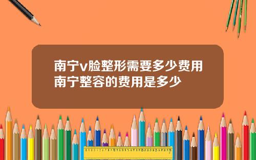 南宁v脸整形需要多少费用南宁整容的费用是多少