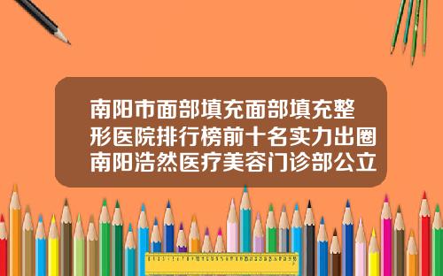 南阳市面部填充面部填充整形医院排行榜前十名实力出圈南阳浩然医疗美容门诊部公立领衔前三