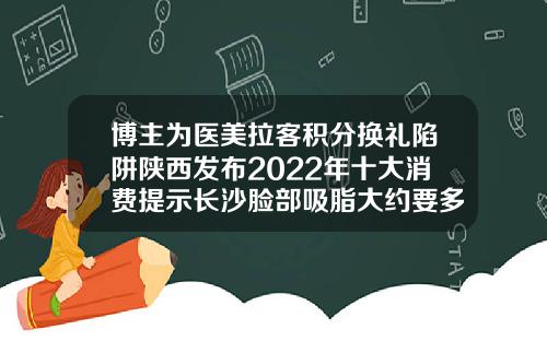 博主为医美拉客积分换礼陷阱陕西发布2022年十大消费提示长沙脸部吸脂大约要多少钱