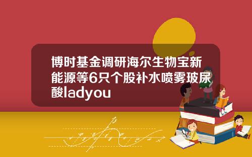 博时基金调研海尔生物宝新能源等6只个股补水喷雾玻尿酸ladyou
