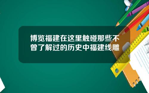博览福建在这里触碰那些不曾了解过的历史中福建线雕