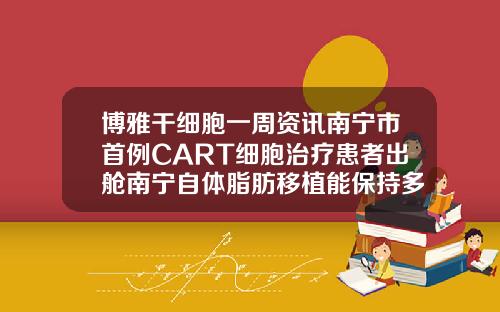 博雅干细胞一周资讯南宁市首例CART细胞治疗患者出舱南宁自体脂肪移植能保持多久