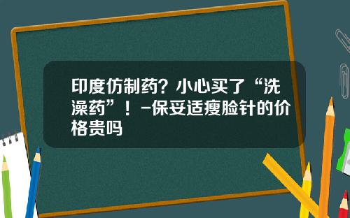 印度仿制药?小心买了“洗澡药”!-保妥适瘦脸针的价格贵吗