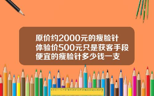 原价约2000元的瘦脸针体验价500元只是获客手段便宜的瘦脸针多少钱一支
