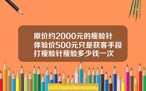 原价约2000元的瘦脸针体验价500元只是获客手段打瘦脸针瘦脸多少钱一次