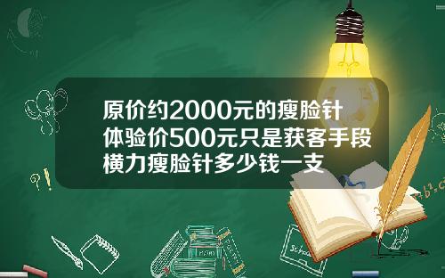 原价约2000元的瘦脸针体验价500元只是获客手段横力瘦脸针多少钱一支