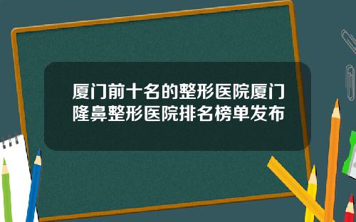 厦门前十名的整形医院厦门隆鼻整形医院排名榜单发布