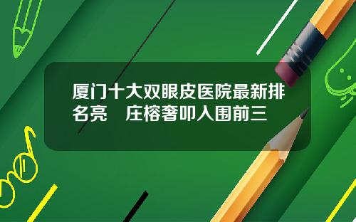厦门十大双眼皮医院最新排名亮媞庄榕奢叩入围前三