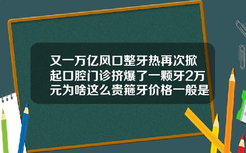 又一万亿风口整牙热再次掀起口腔门诊挤爆了一颗牙2万元为啥这么贵箍牙价格一般是多少钱一个