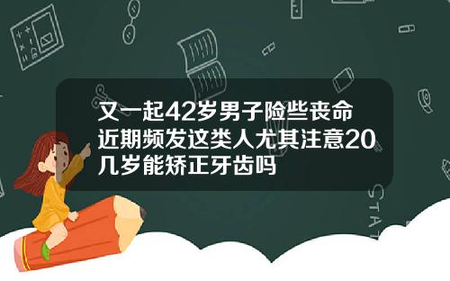 又一起42岁男子险些丧命近期频发这类人尤其注意20几岁能矫正牙齿吗